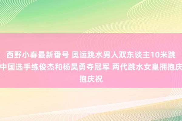 西野小春最新番号 奥运跳水男人双东谈主10米跳台中国选手练俊杰和杨昊勇夺冠军 两代跳水女皇拥抱庆祝