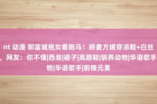nt 动漫 郭富城抱女看跑马！娇妻方媛穿凉鞋+白丝袜被评土，网友：你不懂|西装|裙子|高跟鞋|驯养动物|华语歌手|前锋元素