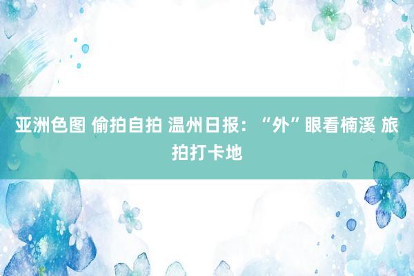 亚洲色图 偷拍自拍 温州日报：“外”眼看楠溪 旅拍打卡地