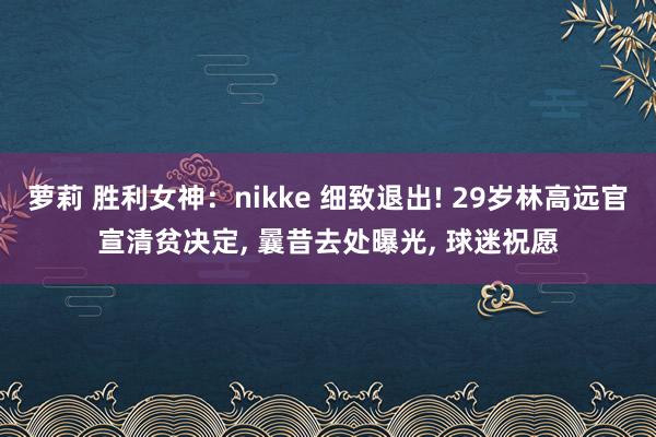 萝莉 胜利女神：nikke 细致退出! 29岁林高远官宣清贫决定， 曩昔去处曝光， 球迷祝愿