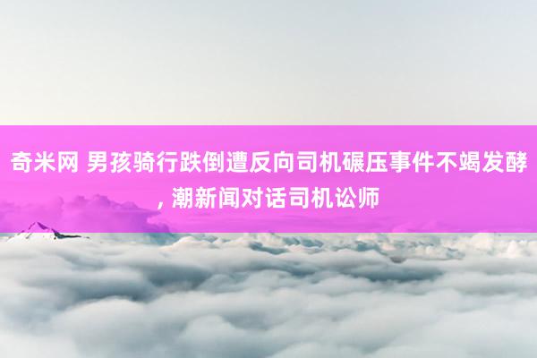 奇米网 男孩骑行跌倒遭反向司机碾压事件不竭发酵， 潮新闻对话司机讼师