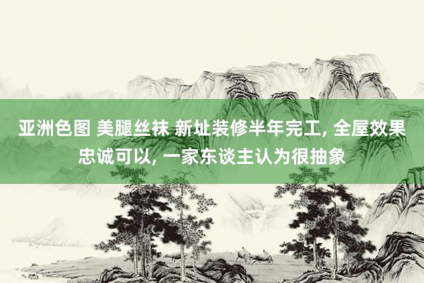 亚洲色图 美腿丝袜 新址装修半年完工， 全屋效果忠诚可以， 一家东谈主认为很抽象