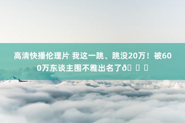 高清快播伦理片 我这一跳、跳没20万！被600万东谈主围不雅出名了😂