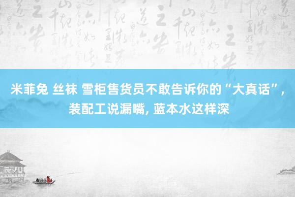 米菲兔 丝袜 雪柜售货员不敢告诉你的“大真话”， 装配工说漏嘴， 蓝本水这样深