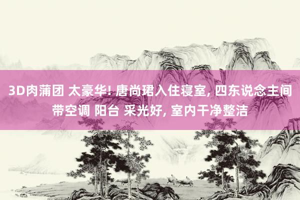 3D肉蒲团 太豪华! 唐尚珺入住寝室， 四东说念主间带空调 阳台 采光好， 室内干净整洁
