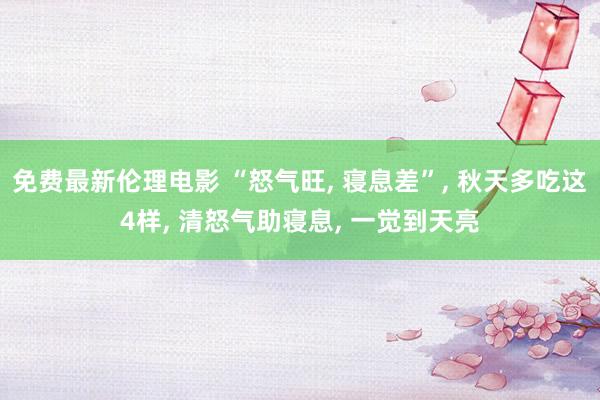 免费最新伦理电影 “怒气旺， 寝息差”， 秋天多吃这4样， 清怒气助寝息， 一觉到天亮