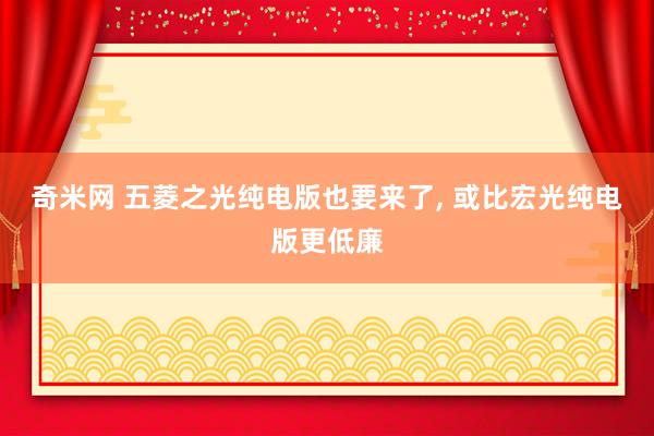 奇米网 五菱之光纯电版也要来了， 或比宏光纯电版更低廉