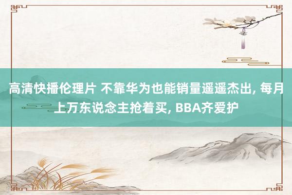 高清快播伦理片 不靠华为也能销量遥遥杰出， 每月上万东说念主抢着买， BBA齐爱护