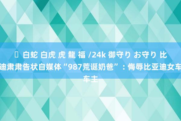 ✨白蛇 白虎 虎 龍 福 /24k 御守り お守り 比亚迪肃肃告状自媒体“987荒诞奶爸” : 侮辱比亚迪女车主