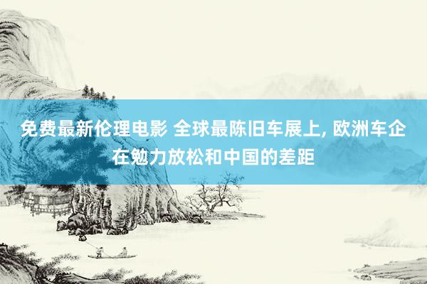 免费最新伦理电影 全球最陈旧车展上， 欧洲车企在勉力放松和中国的差距
