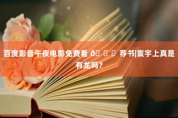 百度影音午夜电影免费看 📚荐书|寰宇上真是有龙吗?
