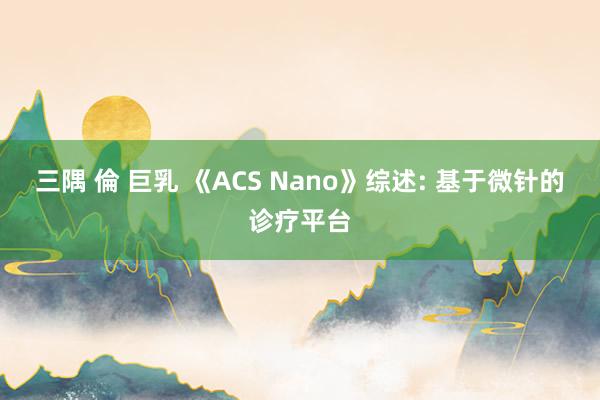 三隅 倫 巨乳 《ACS Nano》综述: 基于微针的诊疗平台