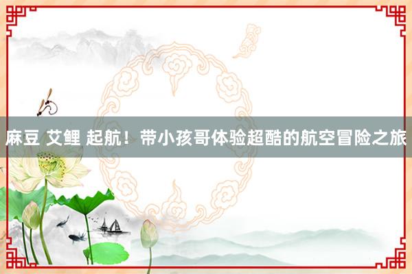 麻豆 艾鲤 起航!带小孩哥体验超酷的航空冒险之旅