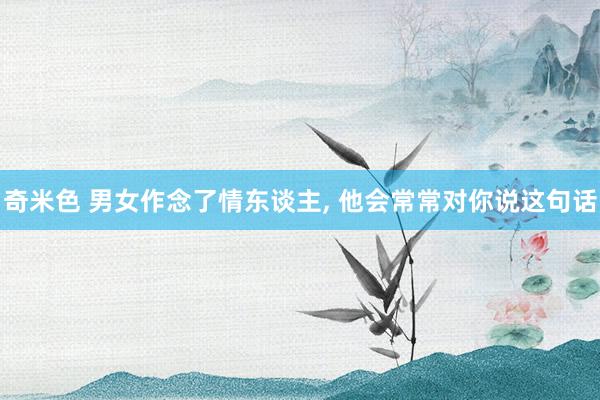 奇米色 男女作念了情东谈主， 他会常常对你说这句话