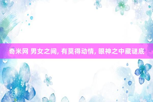 奇米网 男女之间， 有莫得动情， 眼神之中藏谜底