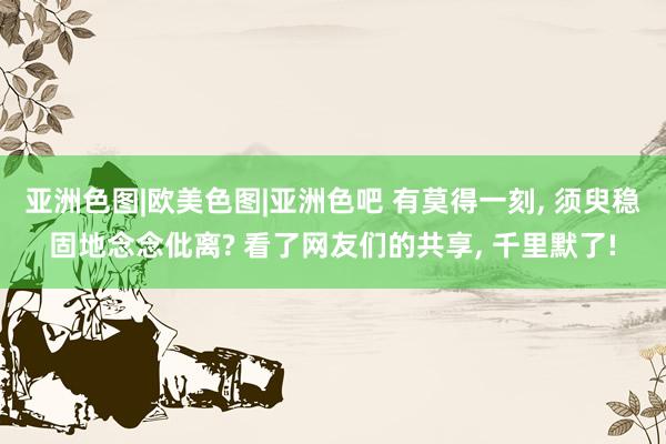 亚洲色图|欧美色图|亚洲色吧 有莫得一刻， 须臾稳固地念念仳离? 看了网友们的共享， 千里默了!