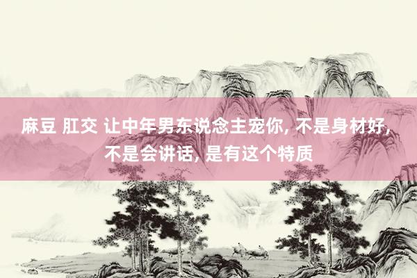 麻豆 肛交 让中年男东说念主宠你， 不是身材好， 不是会讲话， 是有这个特质