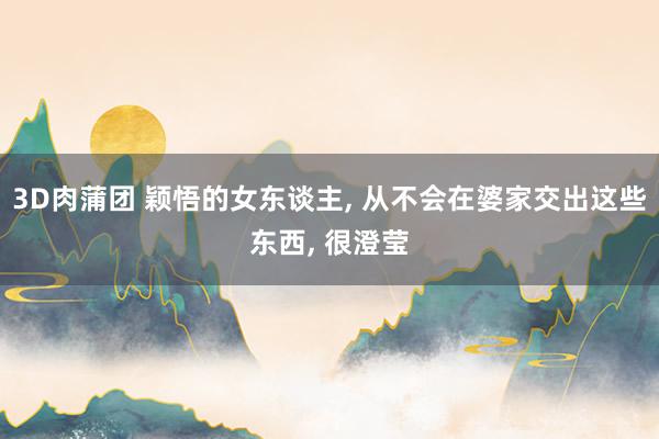 3D肉蒲团 颖悟的女东谈主， 从不会在婆家交出这些东西， 很澄莹