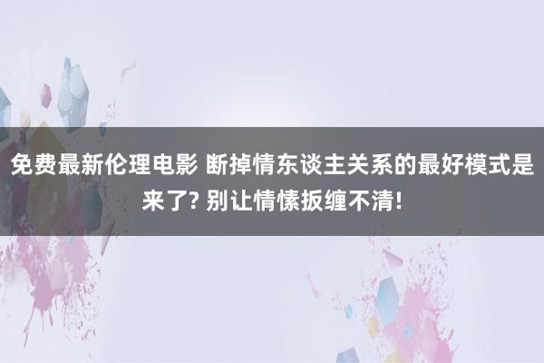 免费最新伦理电影 断掉情东谈主关系的最好模式是来了? 别让情愫扳缠不清!