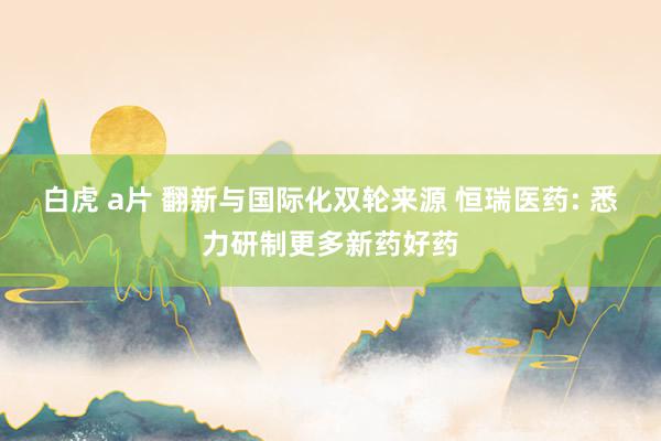 白虎 a片 翻新与国际化双轮来源 恒瑞医药: 悉力研制更多新药好药