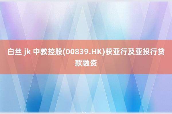 白丝 jk 中教控股(00839.HK)获亚行及亚投行贷款融资