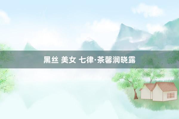 黑丝 美女 七律·茶馨润晓露