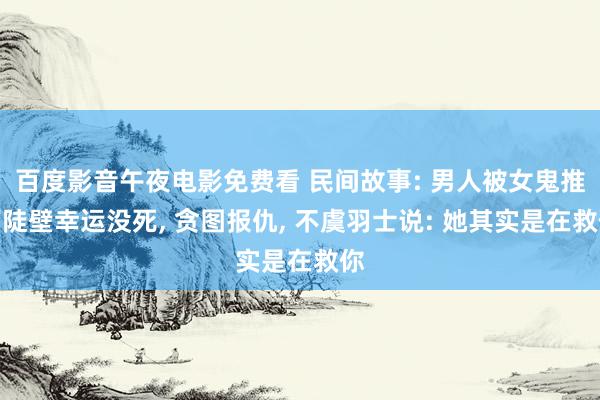 百度影音午夜电影免费看 民间故事: 男人被女鬼推下陡壁幸运没死， 贪图报仇， 不虞羽士说: 她其实是在救你
