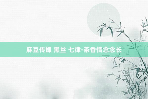 麻豆传媒 黑丝 七律·茶香情念念长