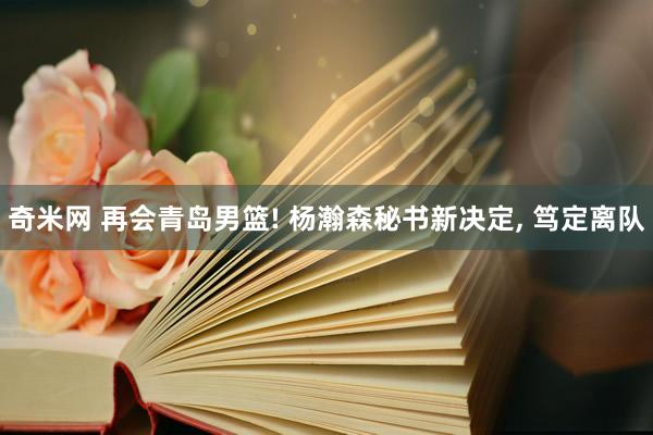 奇米网 再会青岛男篮! 杨瀚森秘书新决定， 笃定离队