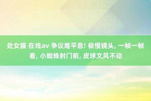 处女膜 在线av 争议难平息! 极慢镜头， 一帧一帧看， 小蜘蛛射门前， 皮球文风不动