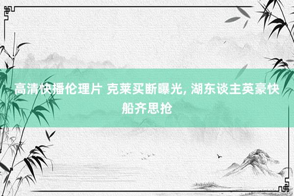 高清快播伦理片 克莱买断曝光， 湖东谈主英豪快船齐思抢
