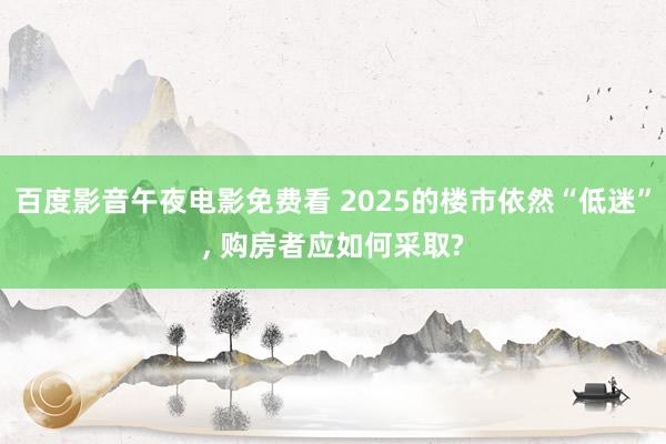 百度影音午夜电影免费看 2025的楼市依然“低迷”， 购房者应如何采取?