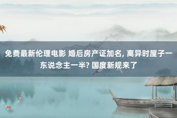 免费最新伦理电影 婚后房产证加名， 离异时屋子一东说念主一半? 国度新规来了