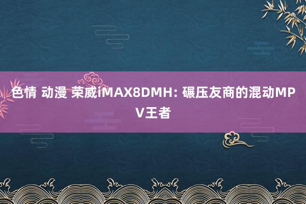 色情 动漫 荣威iMAX8DMH: 碾压友商的混动MPV王者