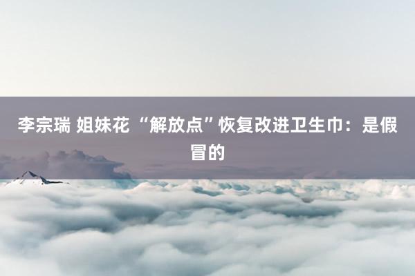 李宗瑞 姐妹花 “解放点”恢复改进卫生巾：是假冒的