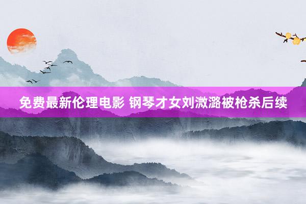 免费最新伦理电影 钢琴才女刘溦潞被枪杀后续