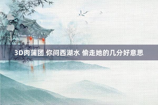 3D肉蒲团 你问西湖水 偷走她的几分好意思