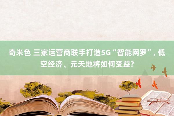 奇米色 三家运营商联手打造5G“智能网罗”， 低空经济、元天地将如何受益?