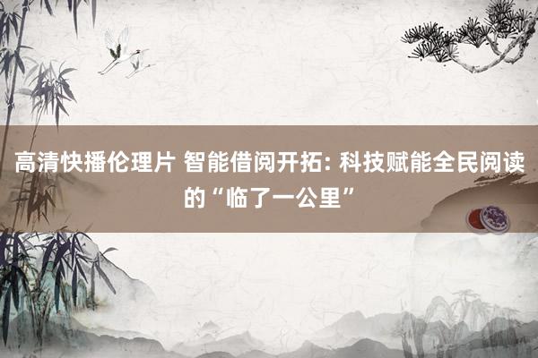 高清快播伦理片 智能借阅开拓: 科技赋能全民阅读的“临了一公里”