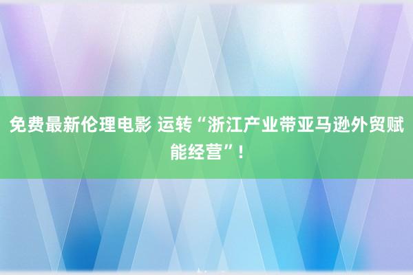 免费最新伦理电影 运转“浙江产业带亚马逊外贸赋能经营”!