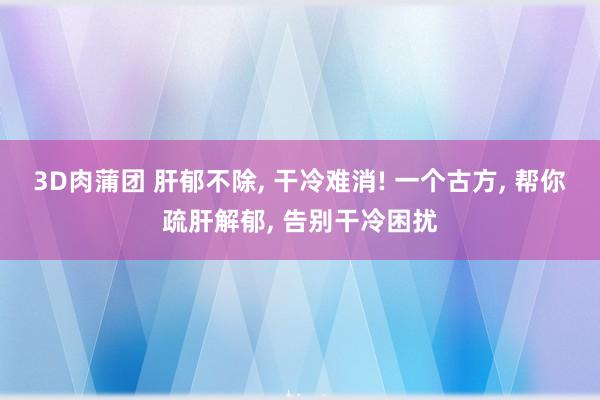 3D肉蒲团 肝郁不除， 干冷难消! 一个古方， 帮你疏肝解郁， 告别干冷困扰