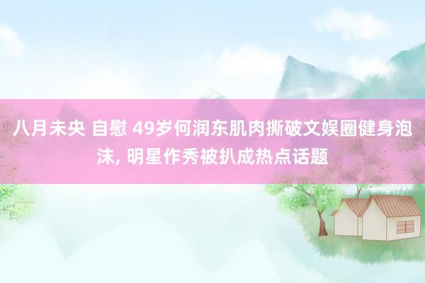 八月未央 自慰 49岁何润东肌肉撕破文娱圈健身泡沫， 明星作秀被扒成热点话题