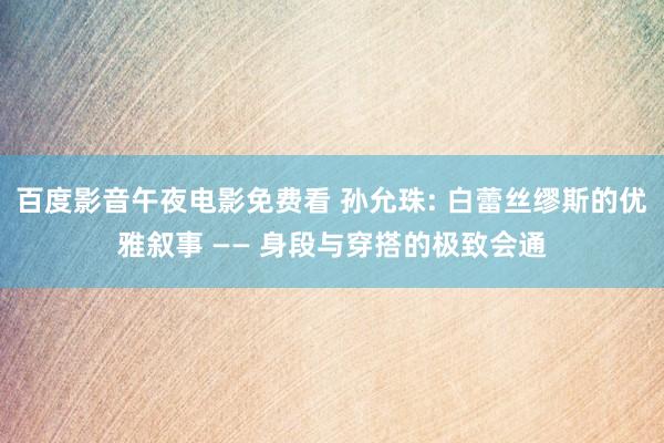 百度影音午夜电影免费看 孙允珠: 白蕾丝缪斯的优雅叙事 —— 身段与穿搭的极致会通