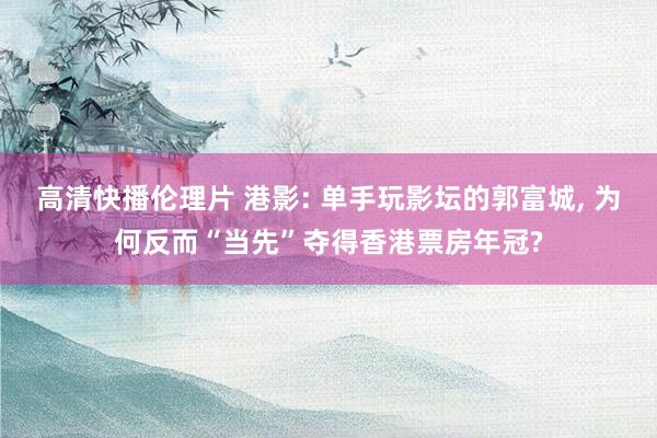 高清快播伦理片 港影: 单手玩影坛的郭富城， 为何反而“当先”夺得香港票房年冠?