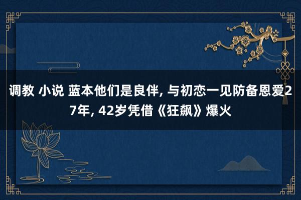调教 小说 蓝本他们是良伴， 与初恋一见防备恩爱27年， 42岁凭借《狂飙》爆火