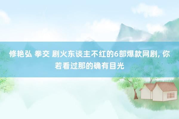 修艳弘 拳交 剧火东谈主不红的6部爆款网剧， 你若看过那的确有目光