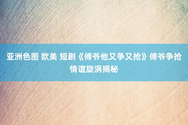 亚洲色图 欧美 短剧《傅爷他又争又抢》傅爷争抢情谊旋涡揭秘