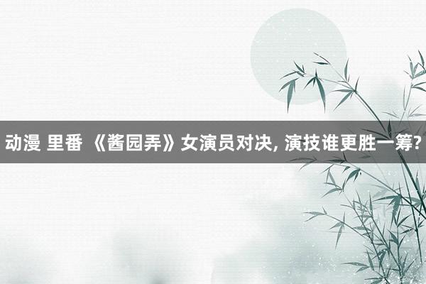 动漫 里番 《酱园弄》女演员对决， 演技谁更胜一筹?
