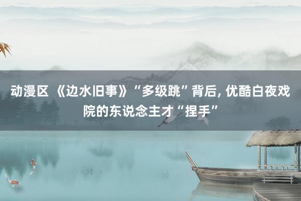 动漫区 《边水旧事》“多级跳”背后， 优酷白夜戏院的东说念主才“捏手”