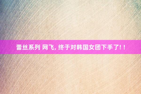 蕾丝系列 网飞， 终于对韩国女团下手了! !